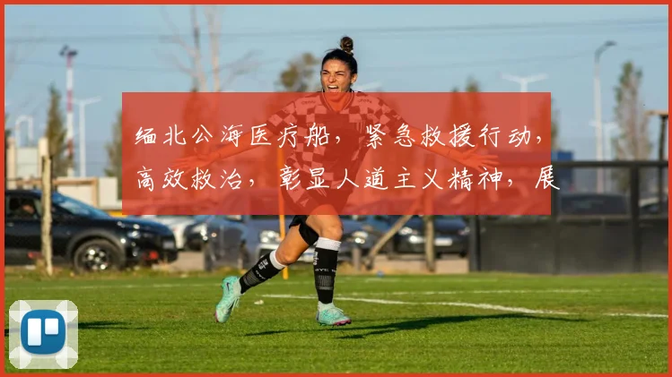 缅北公海医疗船，紧急救援行动，高效救治，彰显人道主义精神，展现我国医疗力量。
