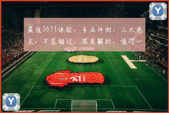 最佳3651体验，专业评测，三大亮点，不容错过，深度解析，值得一看