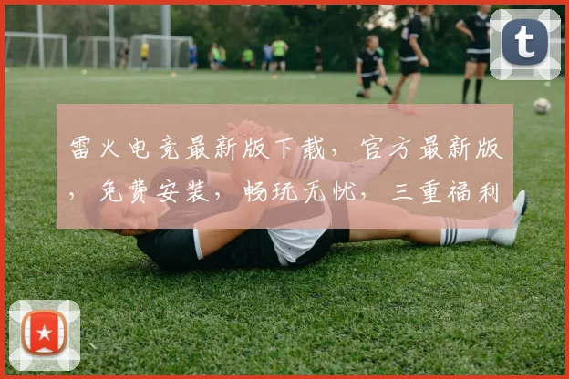 雷火电竞最新版下载，官方最新版，免费安装，畅玩无忧，三重福利，不容错过，速来下载