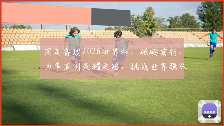 国足备战2026世界杯，砥砺前行，力争亚洲荣耀之路，挑战世界强队