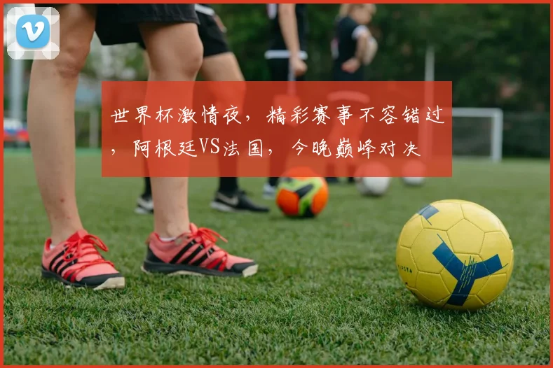 世界杯激情夜，精彩赛事不容错过，阿根廷VS法国，今晚巅峰对决