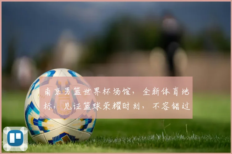 南京男篮世界杯场馆，全新体育地标，见证篮球荣耀时刻，不容错过