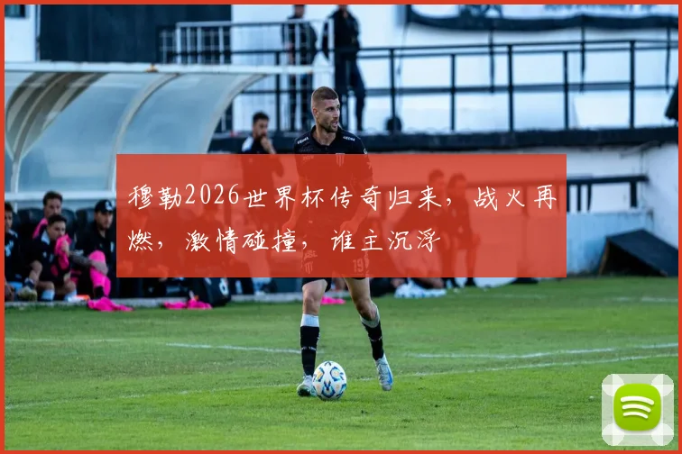 穆勒2026世界杯传奇归来，战火再燃，激情碰撞，谁主沉浮