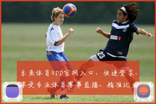乐鱼体育app官网入口，快速登录，享受专业体育赛事直播，精准比分预测，两步轻松搞定